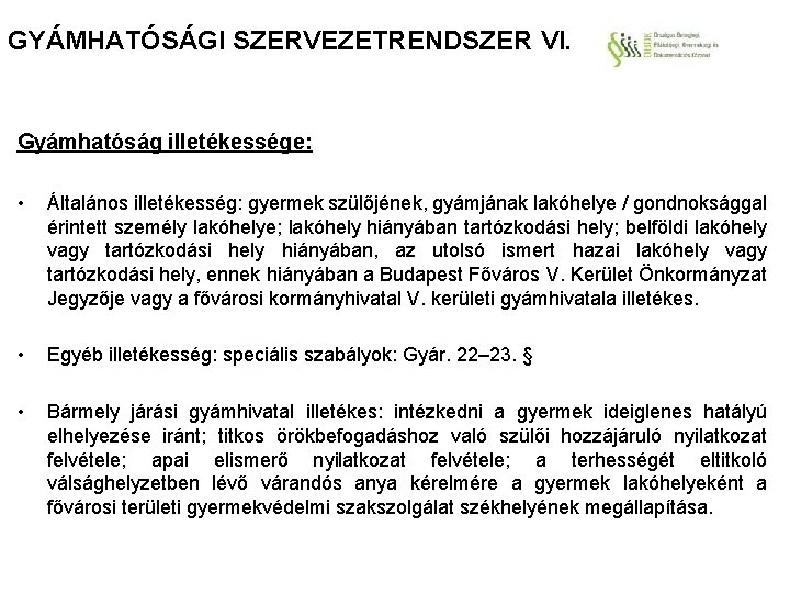 GYÁMHATÓSÁGI SZERVEZETRENDSZER VI. Gyámhatóság illetékessége: • Általános illetékesség: gyermek szülőjének, gyámjának lakóhelye / gondnoksággal