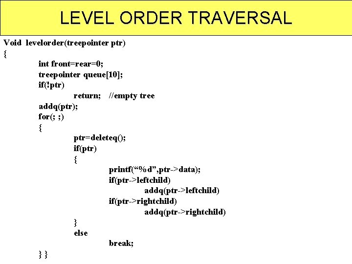 LEVEL ORDER TRAVERSAL Void levelorder(treepointer ptr) { int front=rear=0; treepointer queue[10]; if(!ptr) return; //empty