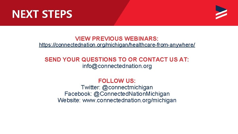 NEXT STEPS VIEW PREVIOUS WEBINARS: https: //connectednation. org/michigan/healthcare-from-anywhere/ SEND YOUR QUESTIONS TO OR CONTACT
