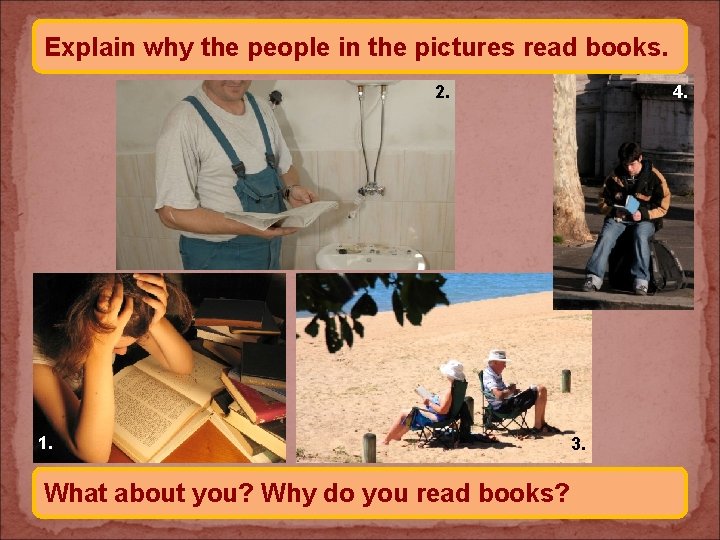 Explain why the people in the pictures read books. 2. 1. What about you?