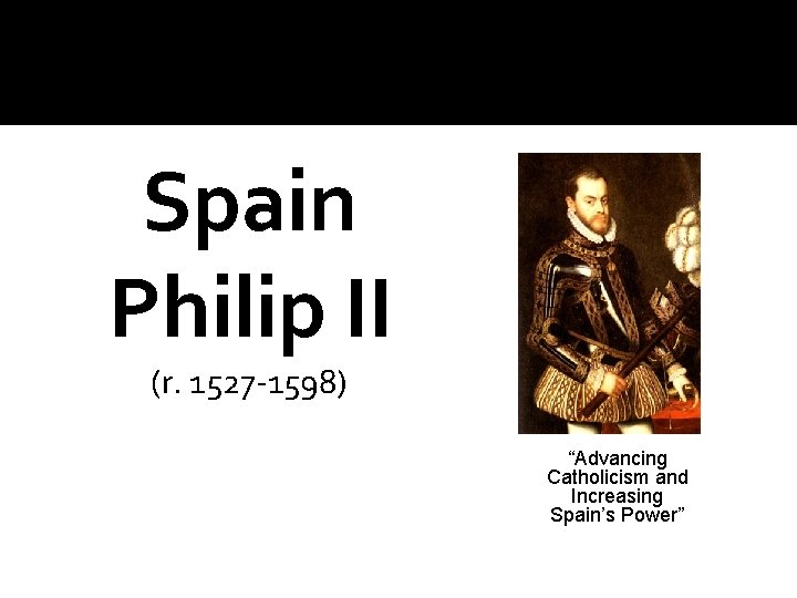 Spain Philip II (r. 1527 -1598) “Advancing Catholicism and Increasing Spain’s Power” 