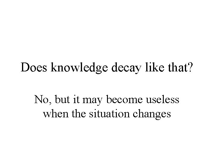 Does knowledge decay like that? No, but it may become useless when the situation