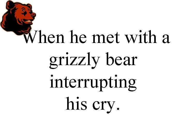 When he met with a grizzly bear interrupting his cry. 