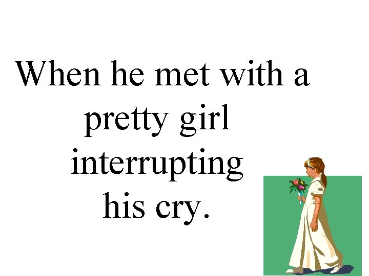 When he met with a pretty girl interrupting his cry. 