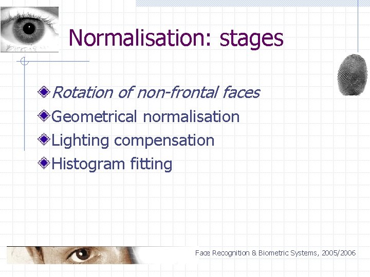 Normalisation: stages Rotation of non-frontal faces Geometrical normalisation Lighting compensation Histogram fitting Face Recognition