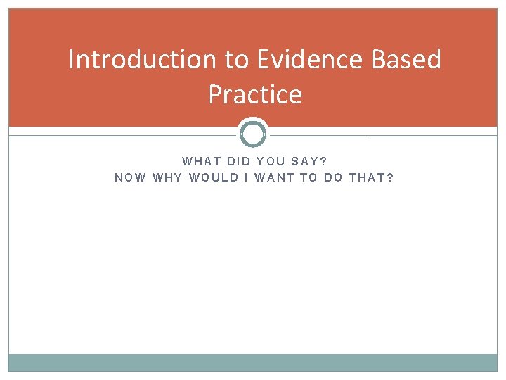 Introduction to Evidence Based Practice WHAT DID YOU SAY? NOW WHY WOULD I WANT