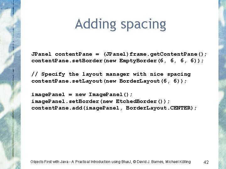 Adding spacing JPanel content. Pane = (JPanel)frame. get. Content. Pane(); content. Pane. set. Border(new