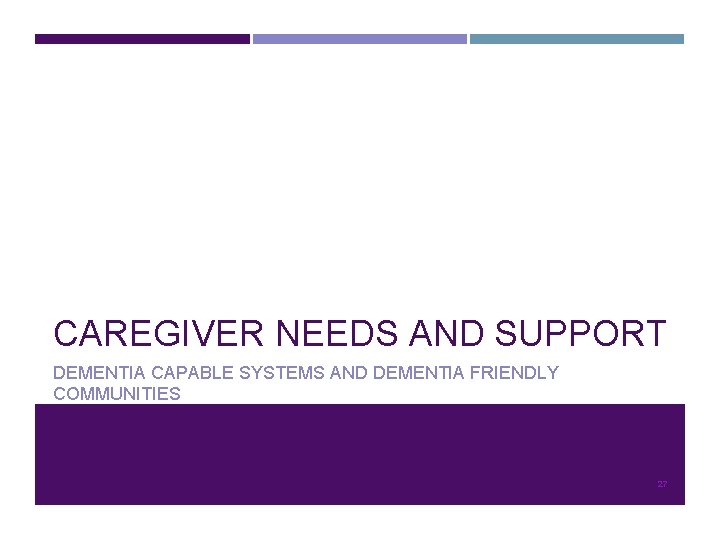 CAREGIVER NEEDS AND SUPPORT DEMENTIA CAPABLE SYSTEMS AND DEMENTIA FRIENDLY COMMUNITIES 27 