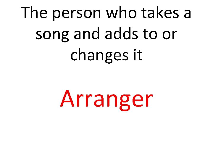 The person who takes a song and adds to or changes it Arranger 