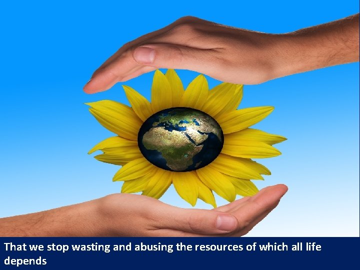 That we stop wasting and abusing the resources of which all life depends 