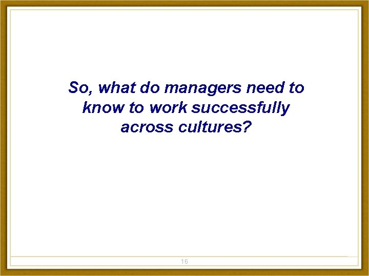 So, what do managers need to know to work successfully across cultures? 16 