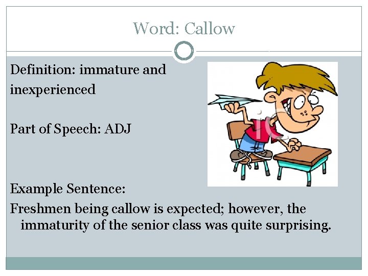 Word: Callow Definition: immature and inexperienced Part of Speech: ADJ Example Sentence: Freshmen being