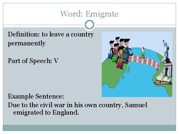 Word: Emigrate Definition: to leave a country permanently Part of Speech: V Example Sentence: