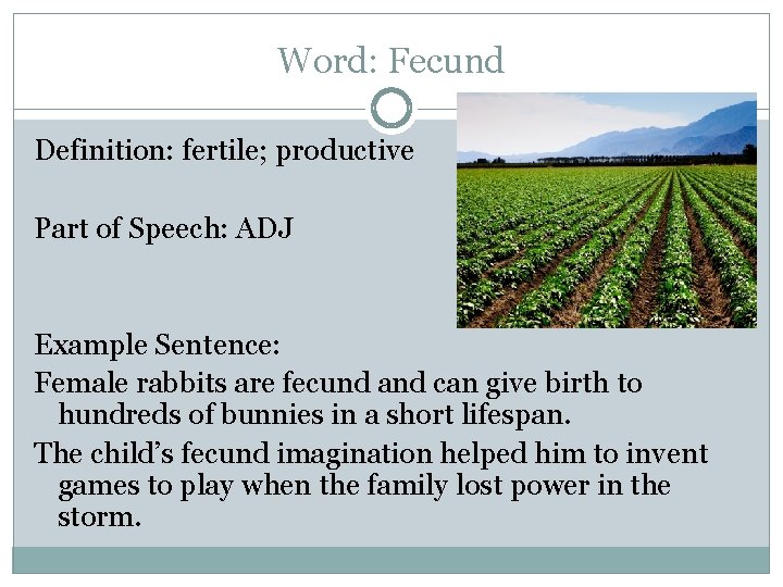 Word: Fecund Definition: fertile; productive Part of Speech: ADJ Example Sentence: Female rabbits are