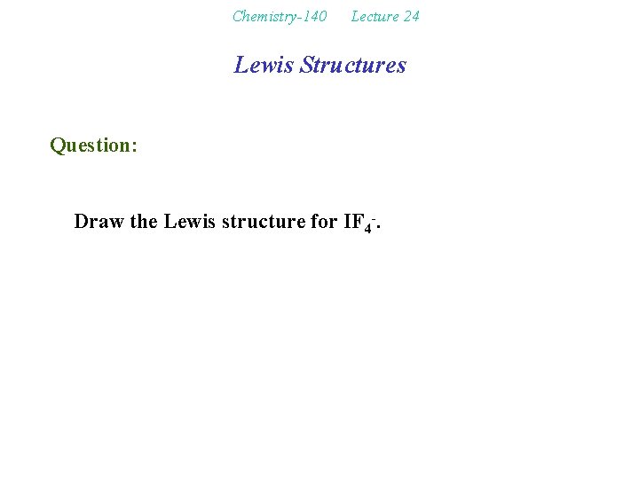 Chemistry-140 Lecture 24 Lewis Structures Question: Draw the Lewis structure for IF 4 -.