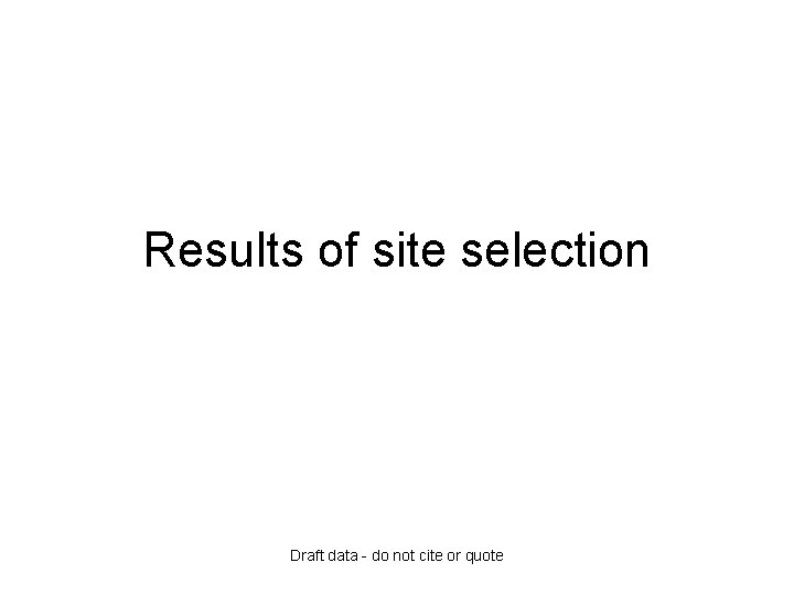 Results of site selection Draft data - do not cite or quote 