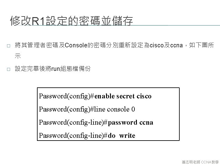 修改R 1設定的密碼並儲存 � 將其管理者密碼及Console的密碼分別重新設定為cisco及ccna，如下圖所 示 � 設定完畢後將run組態檔備份 Password(config)#enable secret cisco Password(config)#line console 0 Password(config-line)#password