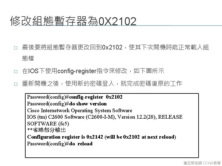 修改組態暫存器為 0 X 2102 � 最後要將組態暫存器更改回到 0 x 2102，使其下次開機時能正常載入組 態檔 � 在IOS下使用config-register指令來修改，如下圖所示 � 重新開機之後，使用新的密碼登入，就完成密碼復原的