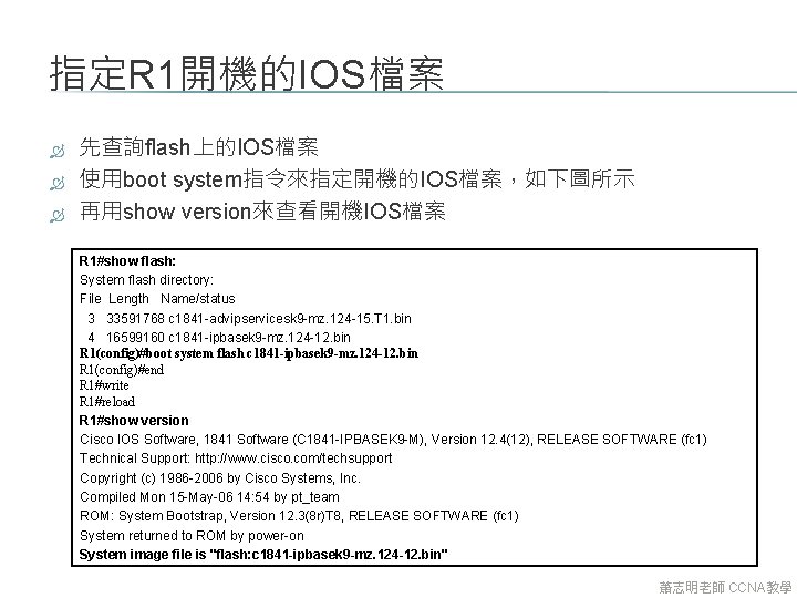 指定R 1開機的IOS檔案 先查詢flash上的IOS檔案 使用boot system指令來指定開機的IOS檔案，如下圖所示 再用show version來查看開機IOS檔案 R 1#show flash: System flash directory: File