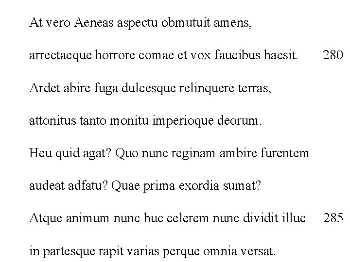 At vero Aeneas aspectu obmutuit amens, arrectaeque horrore comae et vox faucibus haesit. 280