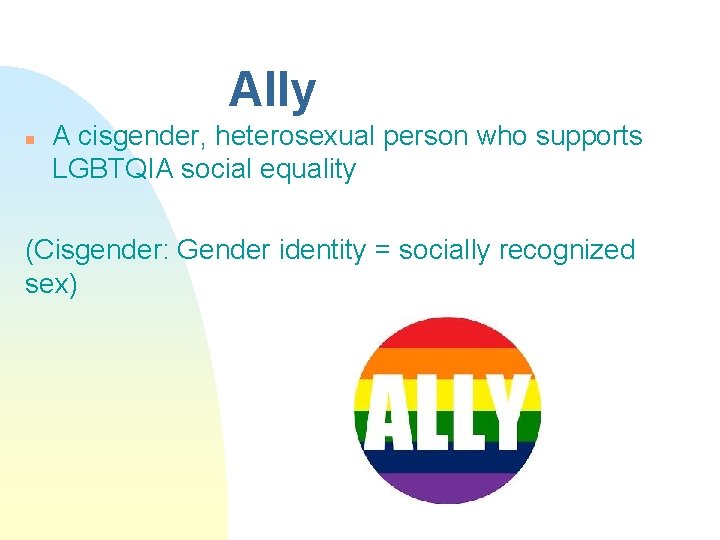 Ally n A cisgender, heterosexual person who supports LGBTQIA social equality (Cisgender: Gender identity