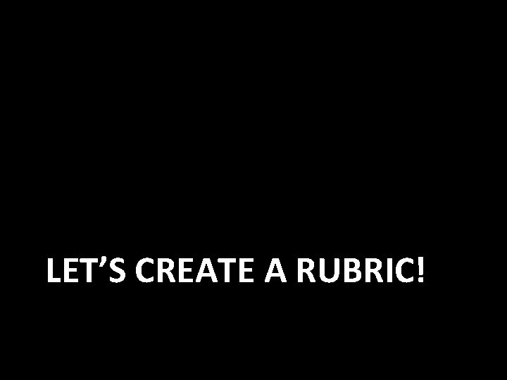 LET’S CREATE A RUBRIC! 