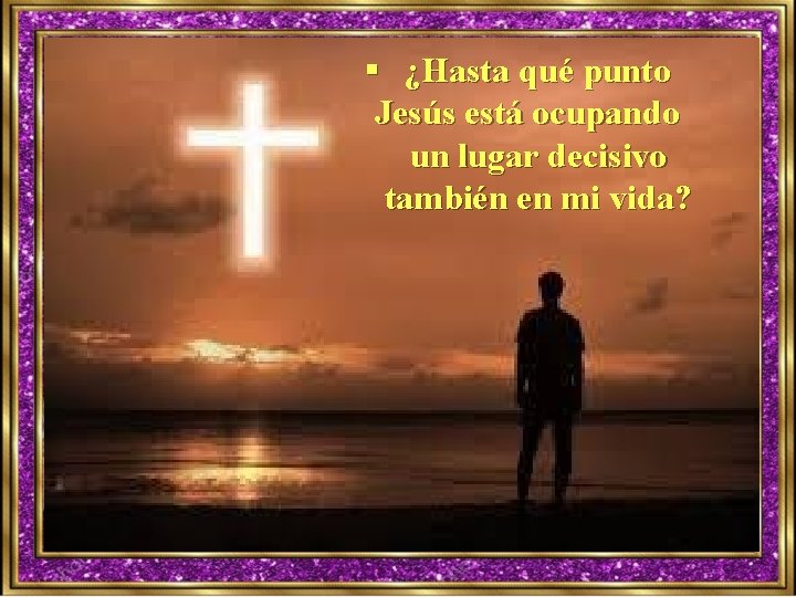 § ¿Hasta qué punto Jesús está ocupando un lugar decisivo también en mi vida?