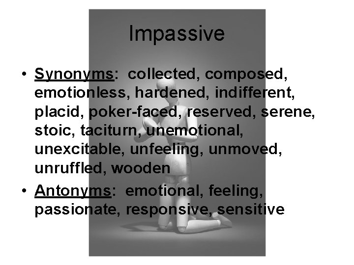 Impassive • Synonyms: collected, composed, emotionless, hardened, indifferent, placid, poker-faced, reserved, serene, stoic, taciturn,