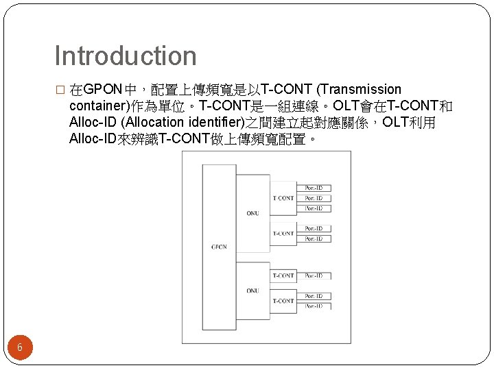 Introduction � 在GPON中，配置上傳頻寬是以T-CONT (Transmission container)作為單位。T-CONT是一組連線。OLT會在T-CONT和 Alloc-ID (Allocation identifier)之間建立起對應關係，OLT利用 Alloc-ID來辨識T-CONT做上傳頻寬配置。 6 