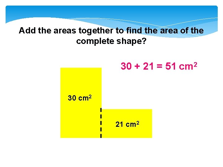 Add the areas together to find the area of the complete shape? 30 +