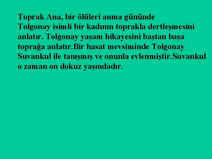 Toprak Ana, bir ölüleri anma gününde Tolgonay isimli bir kadının toprakla dertleşmesini anlatır. Tolgonay