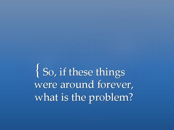 { So, if these things were around forever, what is the problem? 