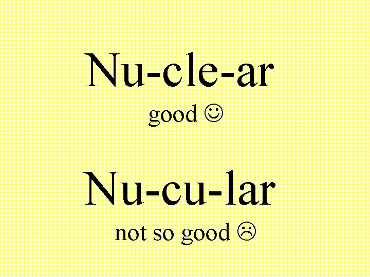 Nu-cle-ar good Nu-cu-lar not so good 