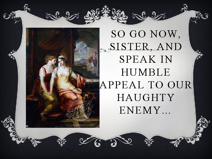 SO GO NOW, SISTER, AND SPEAK IN HUMBLE APPEAL TO OUR HAUGHTY ENEMY… 