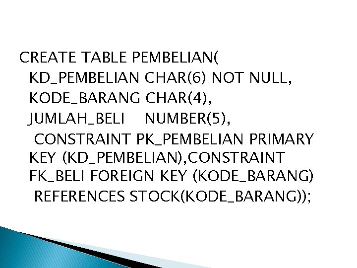 CREATE TABLE PEMBELIAN( KD_PEMBELIAN CHAR(6) NOT NULL, KODE_BARANG CHAR(4), JUMLAH_BELI NUMBER(5), CONSTRAINT PK_PEMBELIAN PRIMARY CREATE TABLE PEMBELIAN( KD_PEMBELIAN CHAR(6) NOT NULL, KODE_BARANG CHAR(4), JUMLAH_BELI NUMBER(5), CONSTRAINT PK_PEMBELIAN PRIMARY