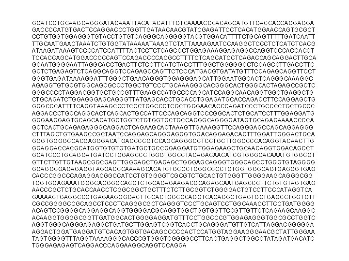 GGATCCTGCAAGGAGGGATACAAATTACATTTGTCAAAACCCACAGCATGTTGACCACCAGGAGGA GACCCCATGTGACTCCAGGACCCTGGTTGATAACAACGTATCGAGATTCCTCACATGGAACCAGTGCGCT CCTGTGGTGGAGGGTGTACCTGTGTCAGGGGGTACGTGGACATTTTCTGCAGTTTTTGATCAATT TTGCAATGAACTAAATCTGTGGTATAAAAATAAAGTCTATTAAAAGAATCCAAGGCTCCCTCTCACG ATAAGATAAAGTCCCCATTTTACTCCTCTCAGCCCTGGAGAAAGGAGAGGCCAGGTCCCACCACCT TCCACCAGCATGGACCCCCAGTCCAGACCCCACGCCTTTTCTCAGCATCCTCAGACCAGCAGGACTTGCA GCAATGGGGAATTAGGCACCTGACTTCTCCTTCATCTACCTTTGGCTGGGGGCCTCCAGCCTTGACCTTC GCTCTGAGAGTCTCAGGTCCAGAGCCAGTTCTCCCATGACGTGATATGTTTCCAGAGCAGGTTCCT GGGTGAGATAAAAGGATTTGGGCTGAACAGGGTGGAGCATTGGAATGGCACTCAGGGCAAAGGC AGAGGTGTGCGTGGCAGCGCCCTGGCTGTCCCTGCAAAGGGCACTGGGCACTAGAGCCGCTC GGGCCCCTAGGACGGTGCTGCCGTTTGAAGCCATGCCCCAGCATCCAGGCAACAGGTGGCTGAGGCTG CTGCAGATCTGGAGCAGGGTTATGAGCACCTGGAGATGCACCAGACCTTCCAGGAGCTG GGGCCCATTTTCAGGTAAAGCCCTGGCCCTCGCTGGGAACACCCAGATCCCTGCTGCCC AGGACCCTGCCAGGCACTCAGCACTGCCATTCCCAGCAGGTCCCGGCACTCTGCATCCTTTGGAGGATG