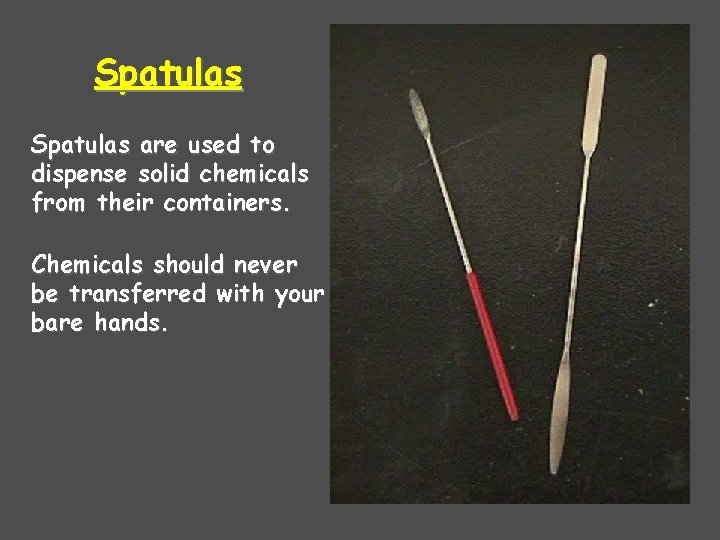 Spatulas are used to dispense solid chemicals from their containers. Chemicals should never be