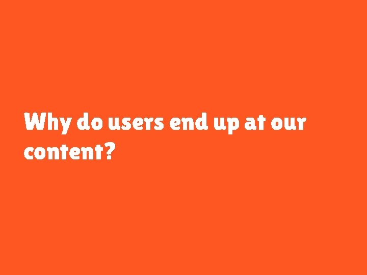 Why do users end up at our content? 