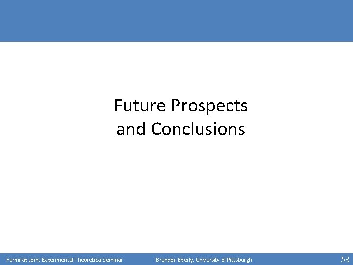 Future Prospects and Conclusions Fermilab Joint Experimental-Theoretical Seminar Brandon Eberly, University of Pittsburgh 53