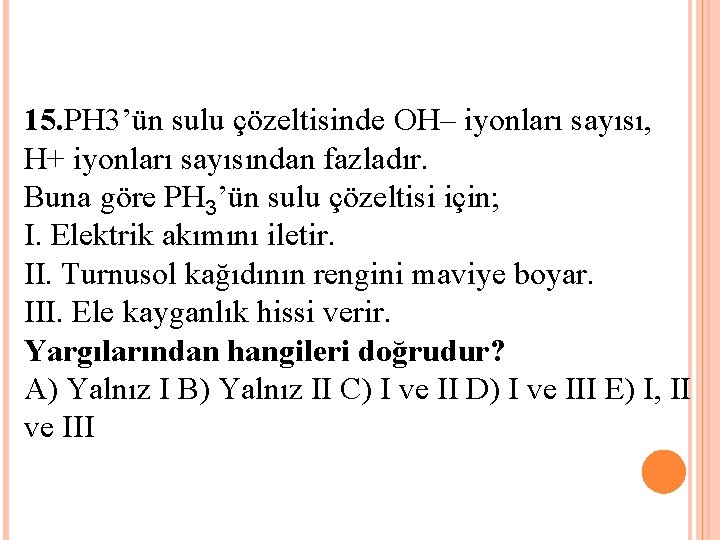 15. PH 3’ün sulu çözeltisinde OH– iyonları sayısı, H+ iyonları sayısından fazladır. Buna göre