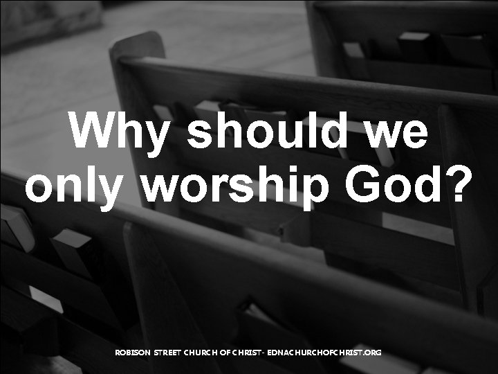 Why should we only worship God? ROBISON STREET CHURCH OF CHRIST- EDNACHURCHOFCHRIST. ORG 