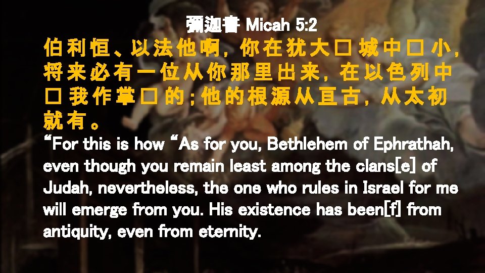 彌迦書 Micah 5: 2 伯利恒、以法他啊，你在犹大� 城中� 小， 将来必有一位从你那里出来，在以色列中 � 我作掌� 的；他的根源从亘古，从太初 就有。 “For this
