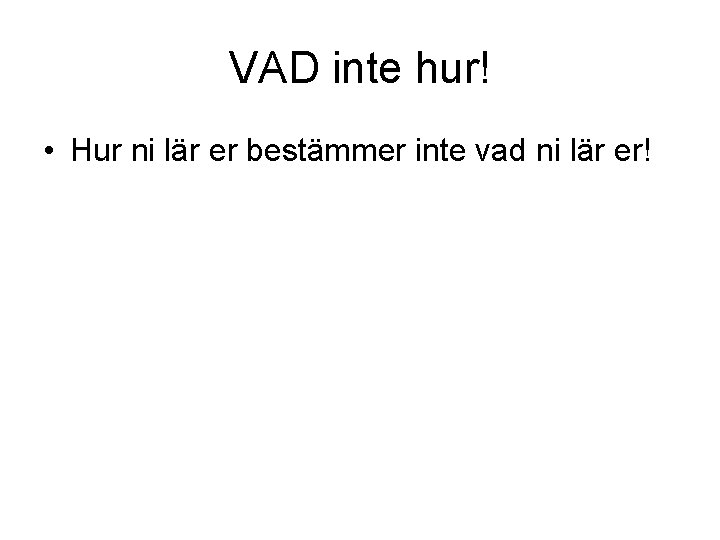 VAD inte hur! • Hur ni lär er bestämmer inte vad ni lär er!