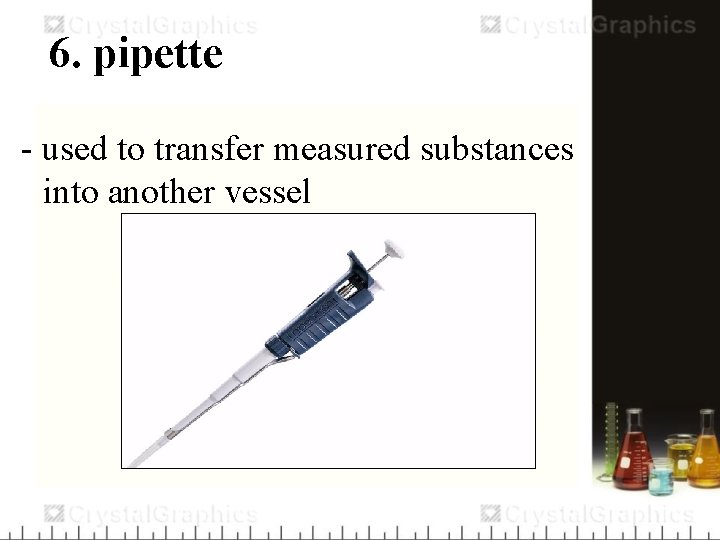 6. pipette - used to transfer measured substances into another vessel 