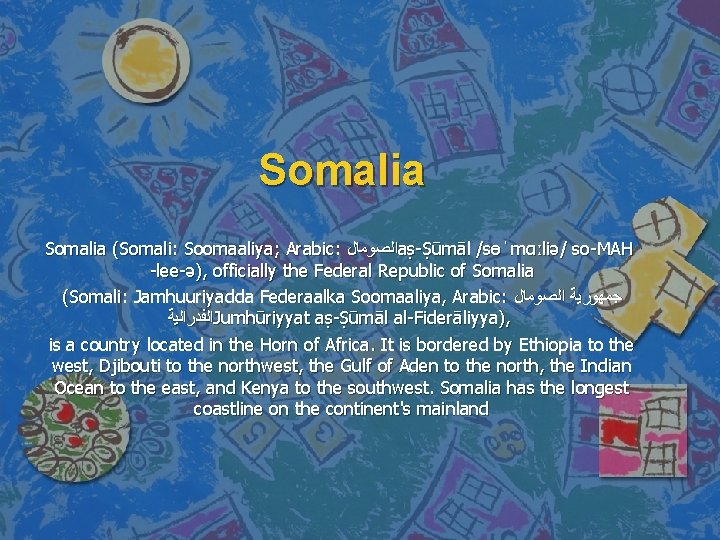 Somalia (Somali: Soomaaliya; Arabic: ﺍﻟﺼﻮﻣﺎﻝ aṣ-Ṣūmāl /sɵˈmɑːliə/ so-MAH -lee-ə), officially the Federal Republic of