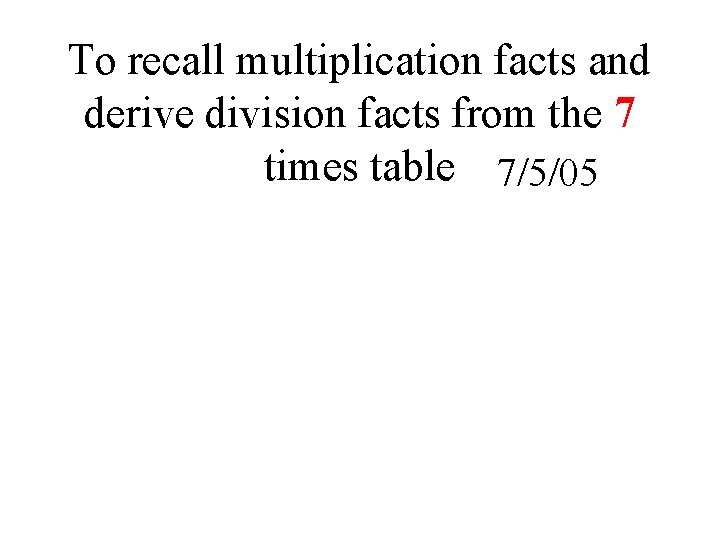 To recall multiplication facts and derive division facts from the 7 times table 7/5/05