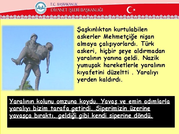 Şaşkınlıktan kurtulabilen askerler Mehmetçiğe nişan almaya çalışıyorlardı. Türk askeri, hiçbir şeye aldırmadan yaralının yanına