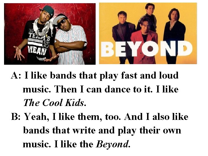 A: I like bands that play fast and loud music. Then I can dance