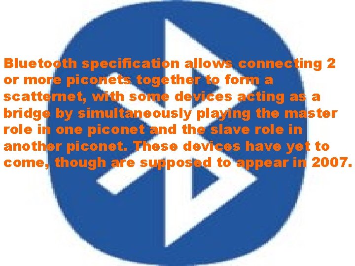 Bluetooth specification allows connecting 2 or more piconets together to form a scatternet, with