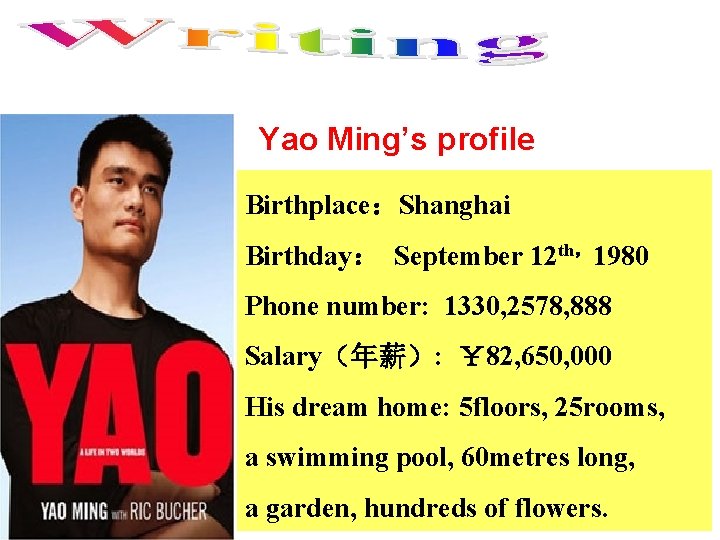 Yao Ming’s profile Birthplace：Shanghai Birthday： September 12 th，1980 Phone number: 1330, 2578, 888 Salary（年薪）: